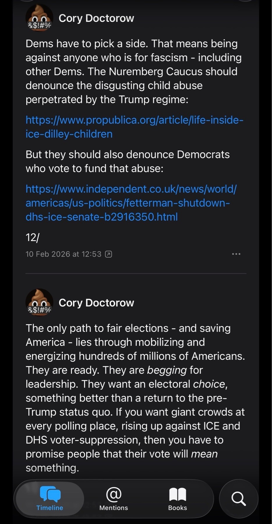 Dems have to pick a side. That means being against anyone who is for fascism - including other Dems. The Nuremberg Caucus should denounce the disgusting child abuse perpetrated by the Trump regime:www.propublica.org/article/l&hellip;ice-dilley-childrenBut they should also denounce Democrats who vote to fund that abuse:www.independent.co.uk/news/worl&hellip; americas/us-politics/fetterman-shutdown-dhs-ice-senate-b2916350.html12/10 Feb 2026 at 12:53 (Cory Doctorow&$!#%The only path to fair elections - and savingAmerica - lies through mobilizing and energizing hundreds of millions of Americans.They are ready. They are begging for leadership. They want an electoral choice, something better than a return to the pre-Trump status quo. If you want giant crowds at every polling place, rising up against ICE and DHS voter-suppression, then you have to promise people that their vote will mean something.
